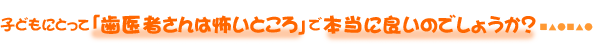 子どもにとって「歯医者さんは怖いところ」で本当に良いのでしょうか？