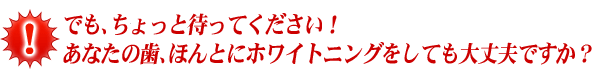 でも、ちょっと待ってください！ あなたの歯、ほんとにホワイトニングをしても大丈夫ですか？