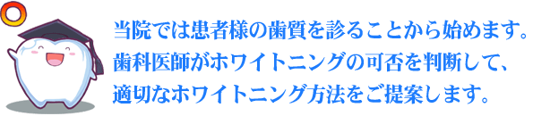 当院では患者様の歯質を診ることから始めます。歯科医師がホワイトニングの可否を判断して、適切なホワイトニング方法をご提案します。